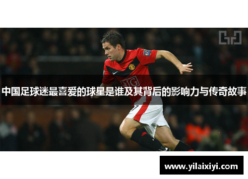中国足球迷最喜爱的球星是谁及其背后的影响力与传奇故事