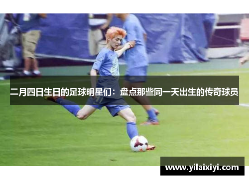 二月四日生日的足球明星们：盘点那些同一天出生的传奇球员