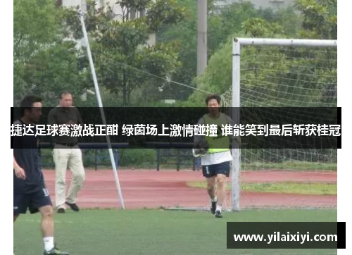 捷达足球赛激战正酣 绿茵场上激情碰撞 谁能笑到最后斩获桂冠